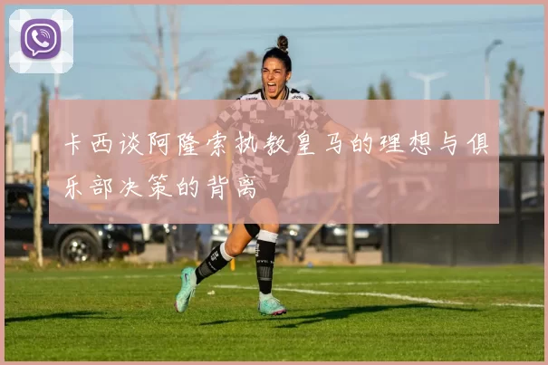 卡西谈阿隆索执教皇马的理想与俱乐部决策的背离