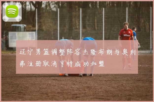 辽宁男篮调整阵容杰隆布朗与奥利弗注册取消亨特成功加盟