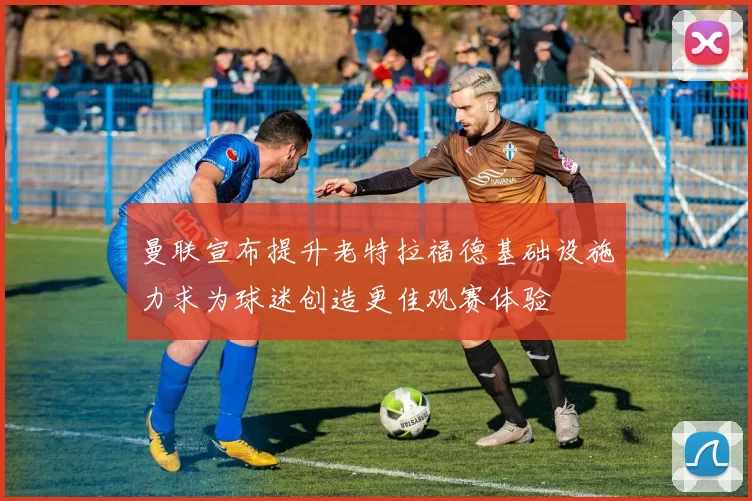 曼联宣布提升老特拉福德基础设施力求为球迷创造更佳观赛体验