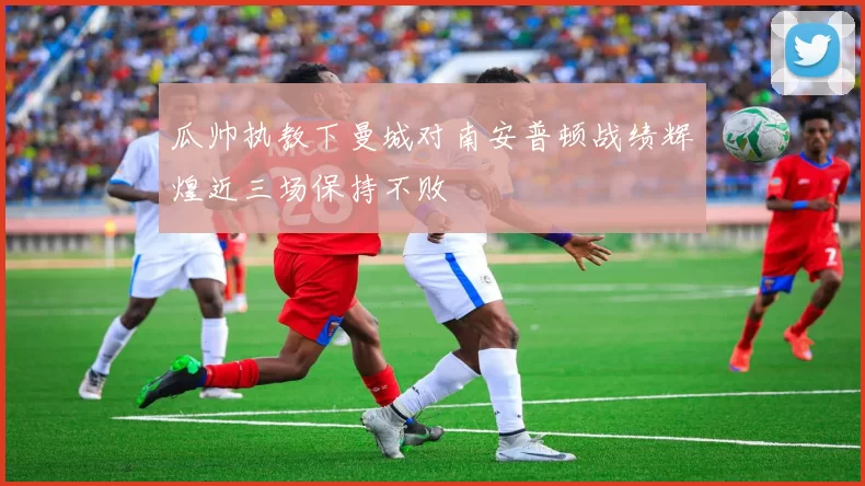 瓜帅执教下曼城对南安普顿战绩辉煌近三场保持不败