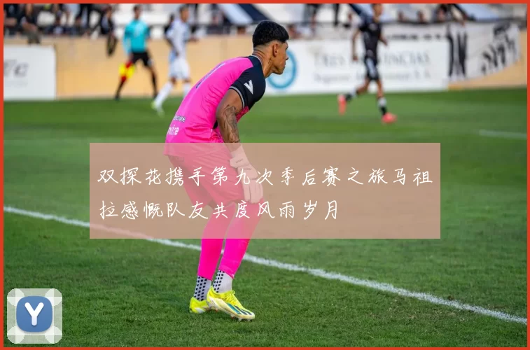 双探花携手第九次季后赛之旅马祖拉感慨队友共度风雨岁月
