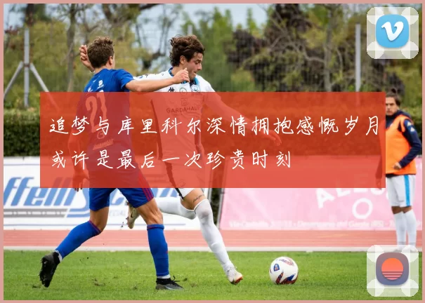 追梦与库里科尔深情拥抱感慨岁月或许是最后一次珍贵时刻