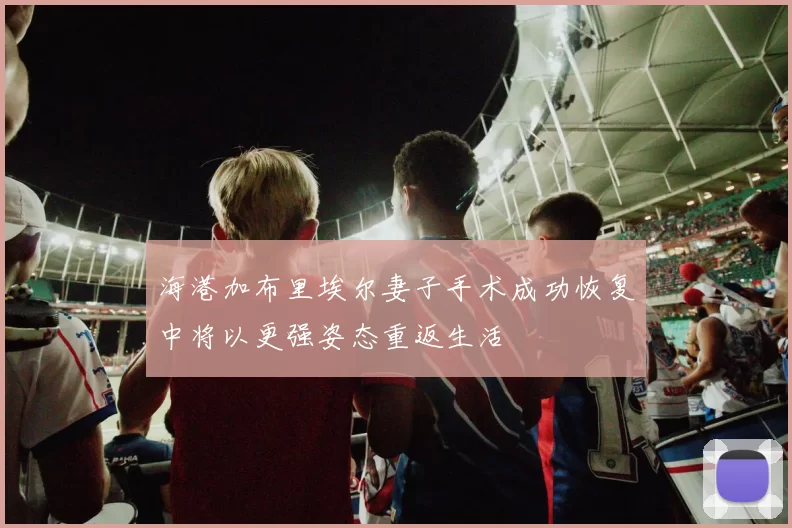 海港加布里埃尔妻子手术成功恢复中将以更强姿态重返生活