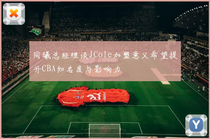 同曦总经理谈JCole加盟意义希望提升CBA知名度与影响力